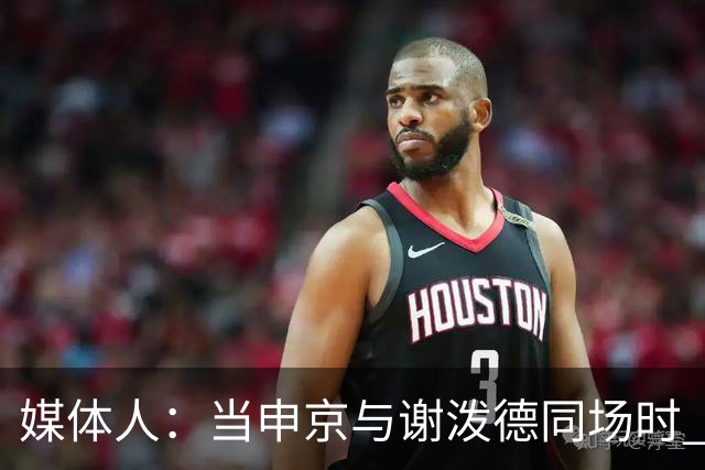 媒体人：当申京与谢泼德同场时 火箭的挡拆防守会被对手无情摧毁